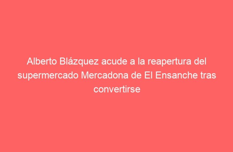 Alberto Blázquez acude a la reapertura del supermercado Mercadona de El Ensanche tras convertirse en una “tienda eficiente”