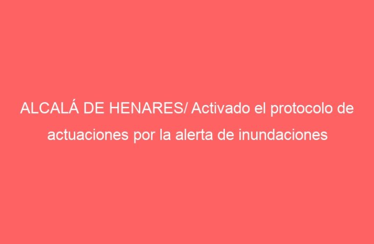 ALCALÁ DE HENARES/ Activado el protocolo de actuaciones por la alerta de inundaciones