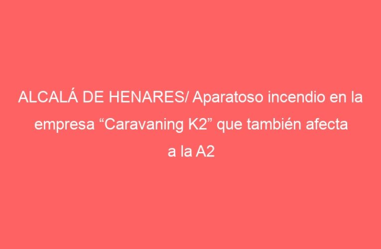 ALCALÁ DE HENARES/ Aparatoso incendio en la empresa “Caravaning K2” que también afecta a la A2