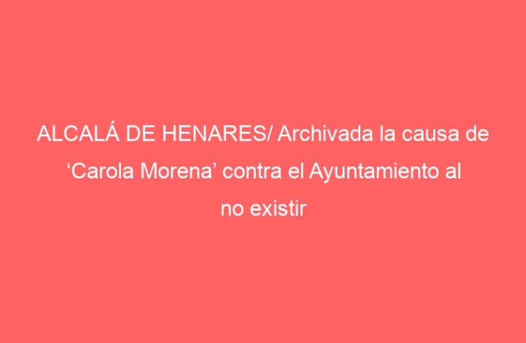 ALCALÁ DE HENARES/ Archivada la causa de ‘Carola Morena’ contra el Ayuntamiento al no existir atisbo de reproche penal