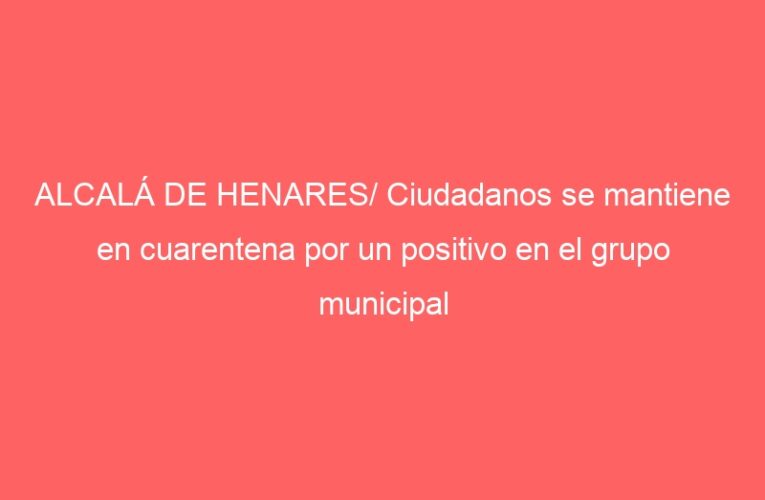 ALCALÁ DE HENARES/ Ciudadanos se mantiene en cuarentena por un positivo en el grupo municipal