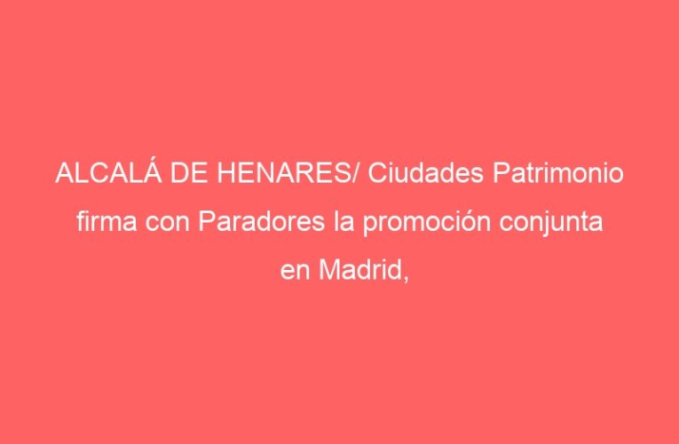 ALCALÁ DE HENARES/ Ciudades Patrimonio firma con Paradores la promoción conjunta en Madrid, Sevilla, Lisboa y París