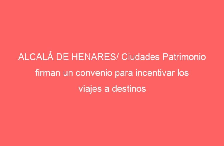 ALCALÁ DE HENARES/ Ciudades Patrimonio firman un convenio para incentivar los viajes a destinos culturales y sostenibles