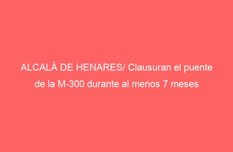 ALCALÁ DE HENARES/ Clausuran el puente de la M-300 durante al menos 7 meses