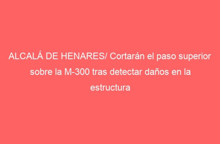 ALCALÁ DE HENARES/ Cortarán el paso superior sobre la M-300 tras detectar daños en la estructura