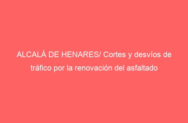 ALCALÁ DE HENARES/ Cortes y desvíos de tráfico por la renovación del asfaltado