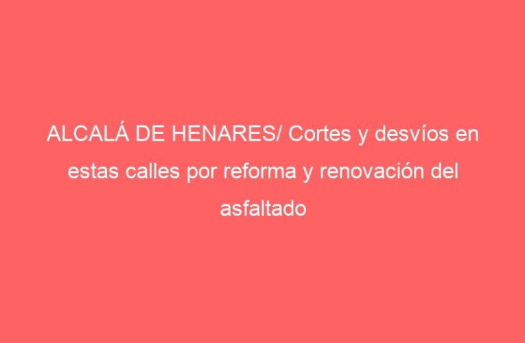 ALCALÁ DE HENARES/ Cortes y desvíos en estas calles por reforma y renovación del asfaltado