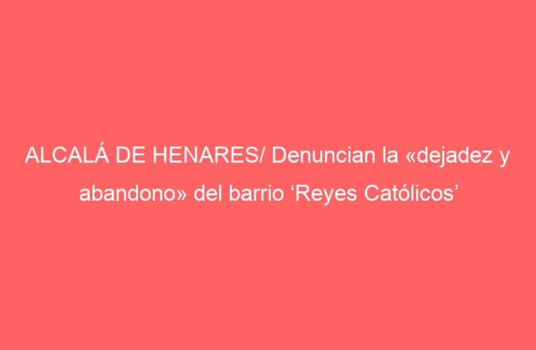 ALCALÁ DE HENARES/ Denuncian la «dejadez y abandono» del barrio ‘Reyes Católicos’