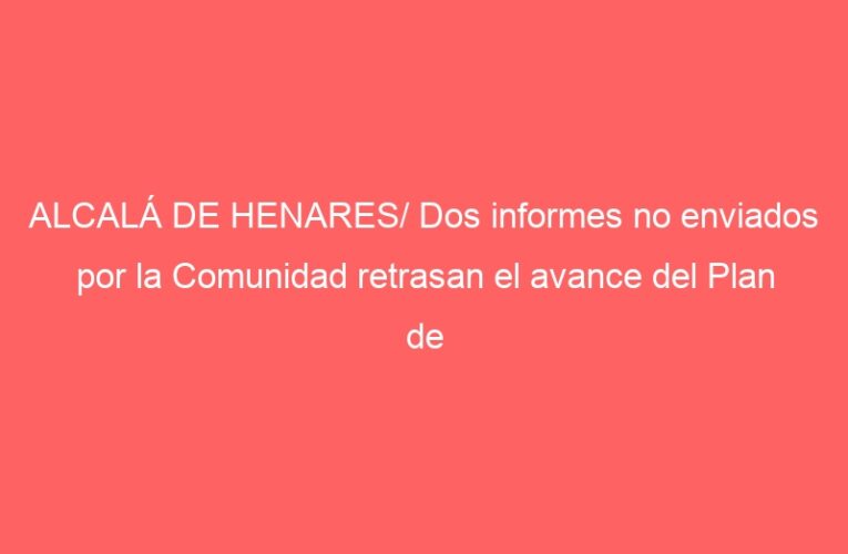 ALCALÁ DE HENARES/ Dos informes no enviados por la Comunidad retrasan el avance del Plan de Ordenación Urbana