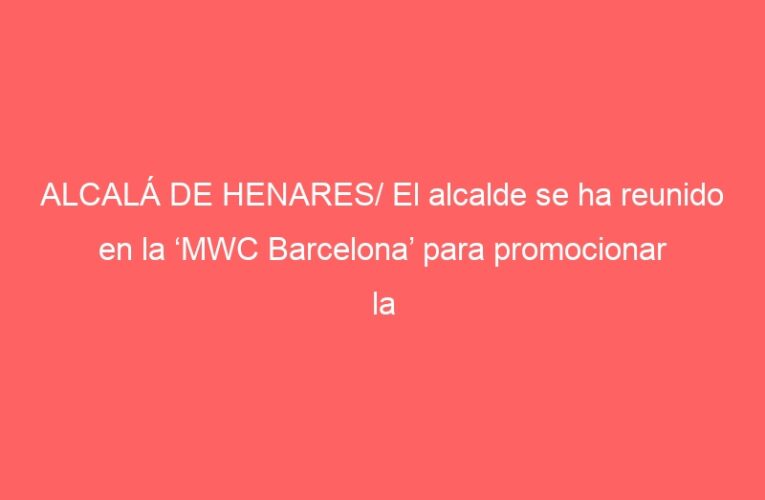 ALCALÁ DE HENARES/ El alcalde se ha reunido en la ‘MWC Barcelona’ para promocionar la ‘Mobile Week Alcalá’