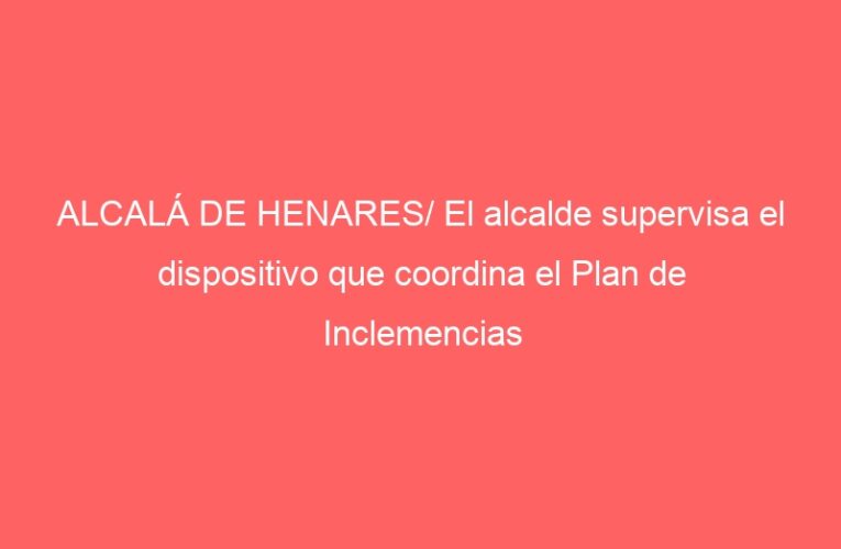 ALCALÁ DE HENARES/ El alcalde supervisa el dispositivo que coordina el Plan de Inclemencias