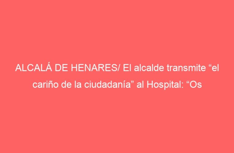 ALCALÁ DE HENARES/ El alcalde transmite “el cariño de la ciudadanía” al Hospital: “Os admiramos”