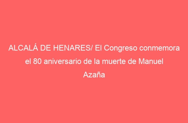 ALCALÁ DE HENARES/ El Congreso conmemora el 80 aniversario de la muerte de Manuel Azaña