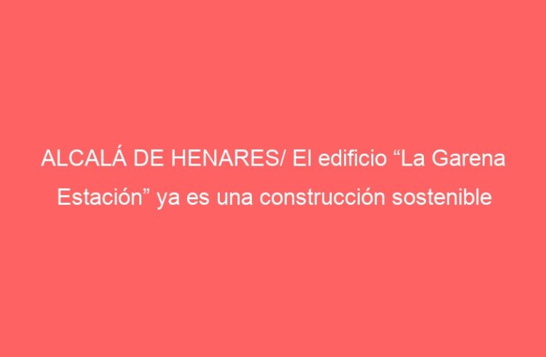 ALCALÁ DE HENARES/ El edificio “La Garena Estación” ya es una construcción sostenible