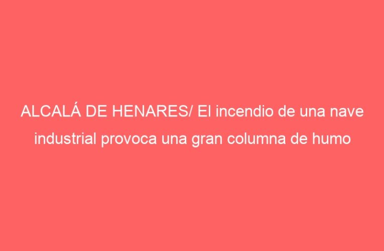 ALCALÁ DE HENARES/ El incendio de una nave industrial provoca una gran columna de humo