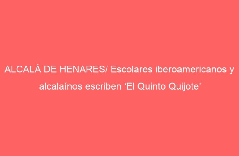 ALCALÁ DE HENARES/ Escolares iberoamericanos y alcalaínos escriben ‘El Quinto Quijote’