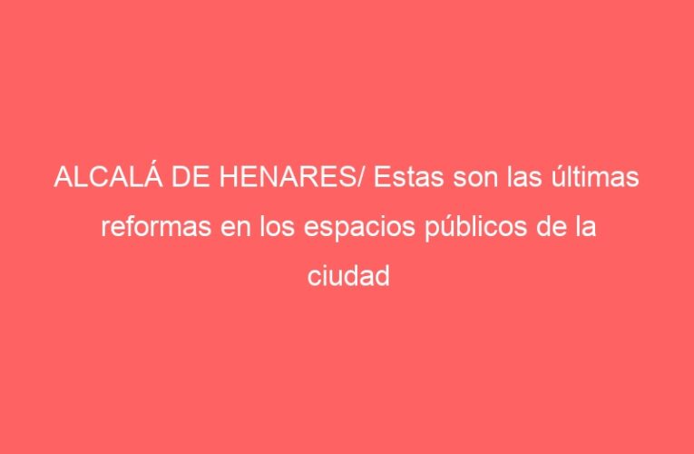 ALCALÁ DE HENARES/ Estas son las últimas reformas en los espacios públicos de la ciudad
