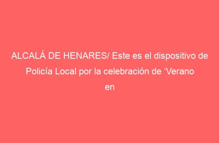 ALCALÁ DE HENARES/ Este es el dispositivo de Policía Local por la celebración de ‘Verano en Fiestas’