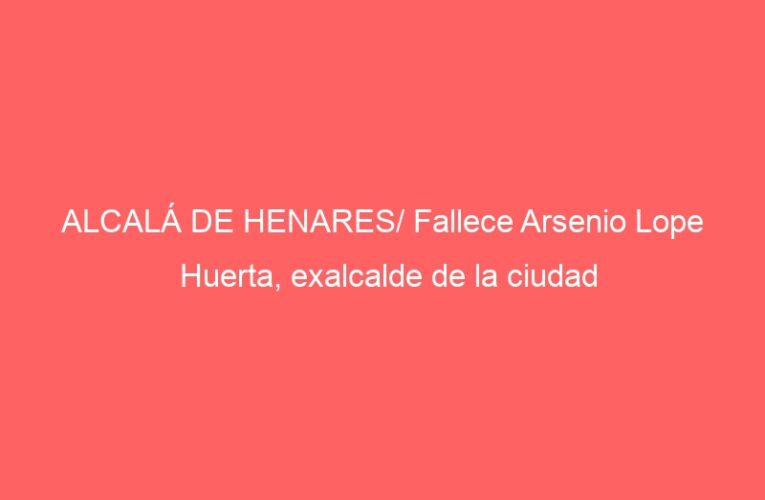 ALCALÁ DE HENARES/ Fallece Arsenio Lope Huerta, exalcalde de la ciudad