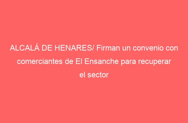 ALCALÁ DE HENARES/ Firman un convenio con comerciantes de El Ensanche para recuperar el sector