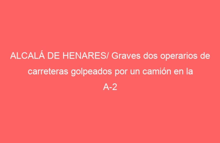 ALCALÁ DE HENARES/ Graves dos operarios de carreteras golpeados por un camión en la A-2