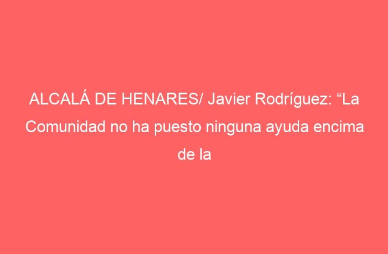ALCALÁ DE HENARES/ Javier Rodríguez: “La Comunidad no ha puesto ninguna ayuda encima de la mesa”