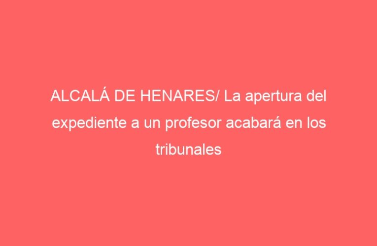 ALCALÁ DE HENARES/ La apertura del expediente a un profesor acabará en los tribunales