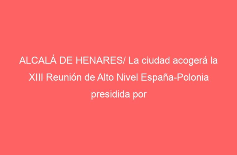 ALCALÁ DE HENARES/ La ciudad acogerá la XIII Reunión de Alto Nivel España-Polonia presidida por Pedro Sánchez
