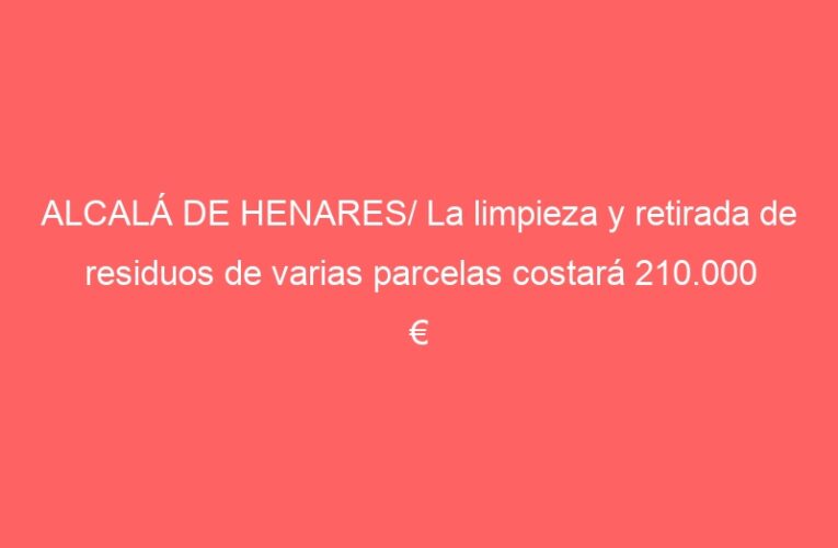 ALCALÁ DE HENARES/ La limpieza y retirada de residuos de varias parcelas costará 210.000 €