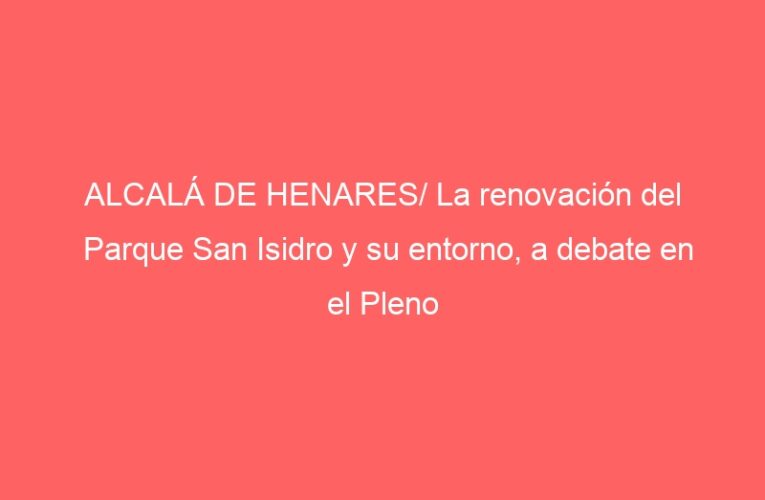 ALCALÁ DE HENARES/ La renovación del Parque San Isidro y su entorno, a debate en el Pleno
