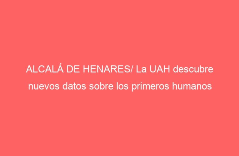 ALCALÁ DE HENARES/ La UAH descubre nuevos datos sobre los primeros humanos