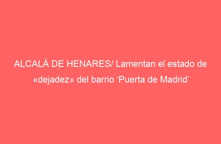 ALCALÁ DE HENARES/ Lamentan el estado de «dejadez» del barrio ‘Puerta de Madrid’