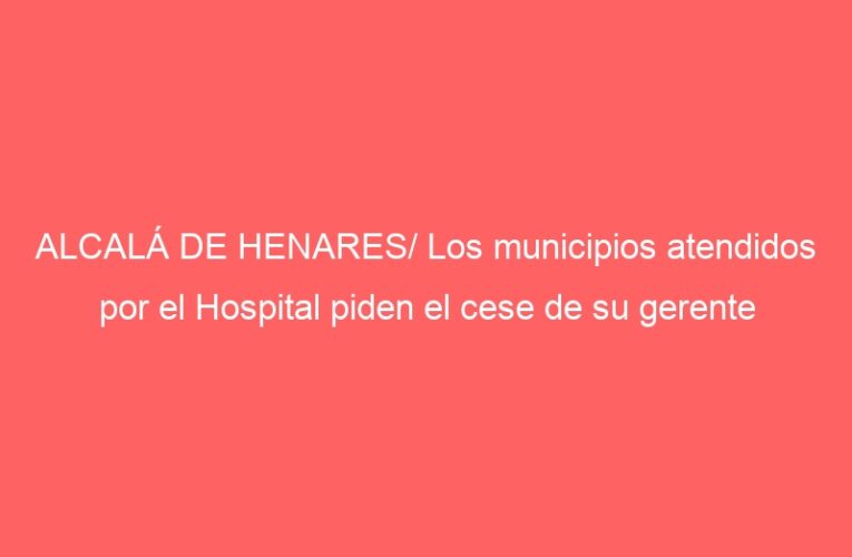 ALCALÁ DE HENARES/ Los municipios atendidos por el Hospital piden el cese de su gerente