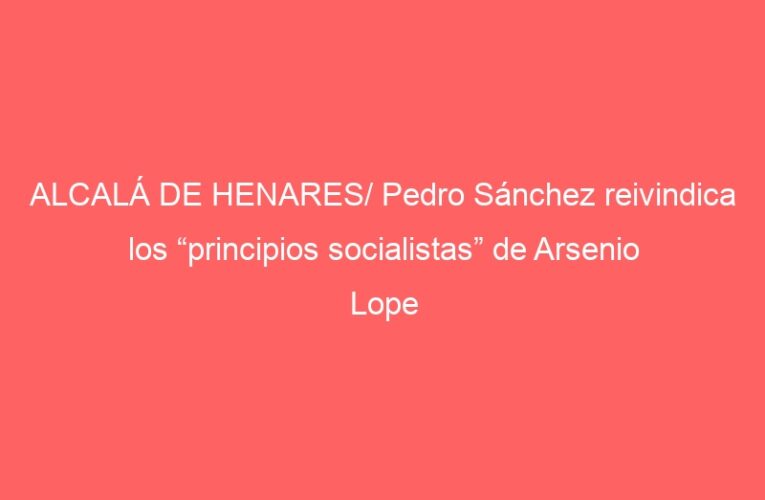 ALCALÁ DE HENARES/ Pedro Sánchez reivindica los “principios socialistas” de Arsenio Lope
