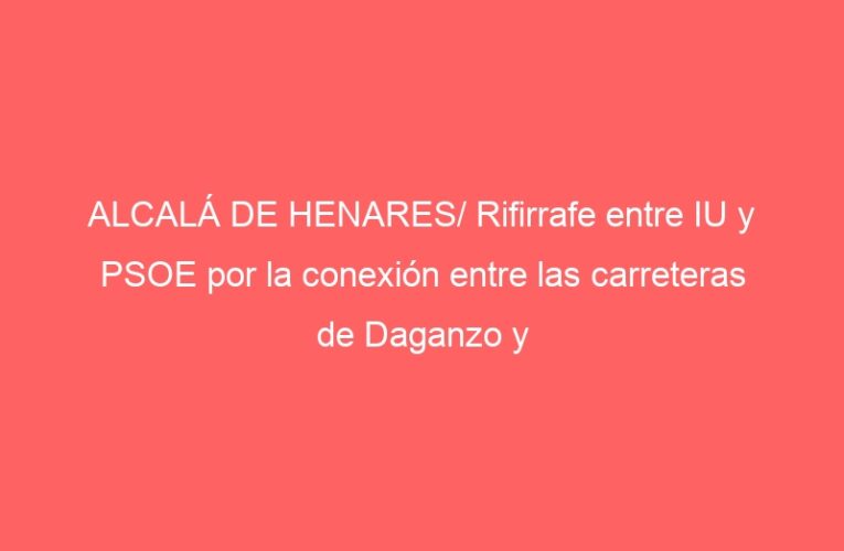 ALCALÁ DE HENARES/ Rifirrafe entre IU y PSOE por la conexión entre las carreteras de Daganzo y Camarma