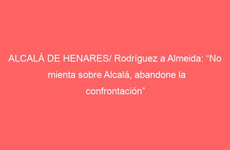 ALCALÁ DE HENARES/ Rodríguez a Almeida: “No mienta sobre Alcalá, abandone la confrontación”