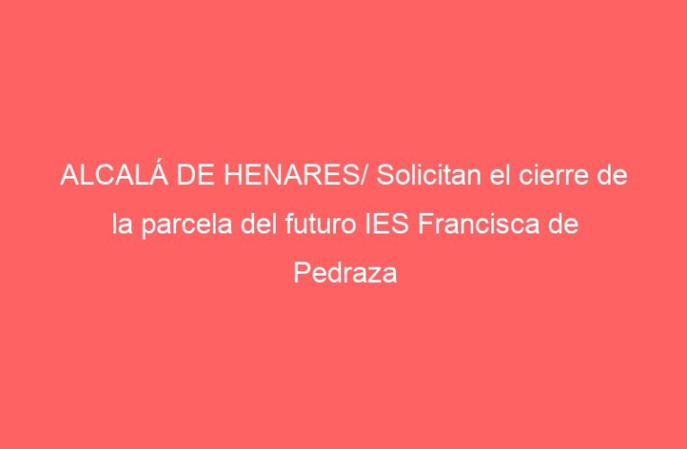ALCALÁ DE HENARES/ Solicitan el cierre de la parcela del futuro IES Francisca de Pedraza