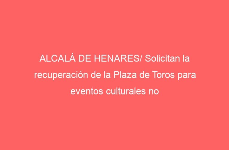 ALCALÁ DE HENARES/ Solicitan la recuperación de la Plaza de Toros para eventos culturales no taurinos
