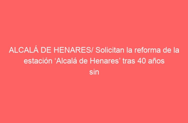 ALCALÁ DE HENARES/ Solicitan la reforma de la estación ‘Alcalá de Henares’ tras 40 años sin actuaciones