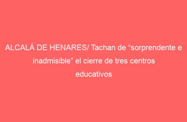 ALCALÁ DE HENARES/ Tachan de “sorprendente e inadmisible” el cierre de tres centros educativos