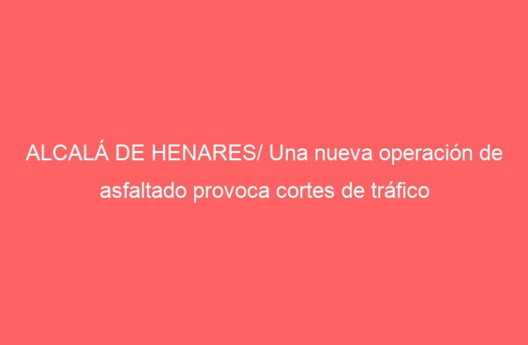 ALCALÁ DE HENARES/ Una nueva operación de asfaltado provoca cortes de tráfico