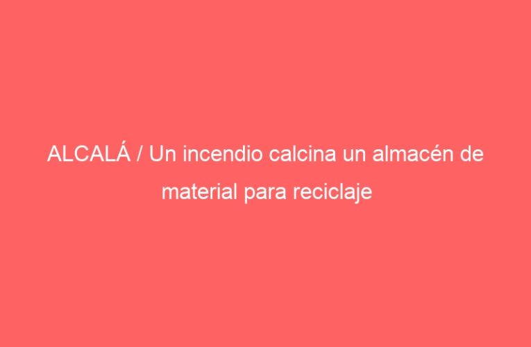 ALCALÁ / Un incendio calcina un almacén de material para reciclaje