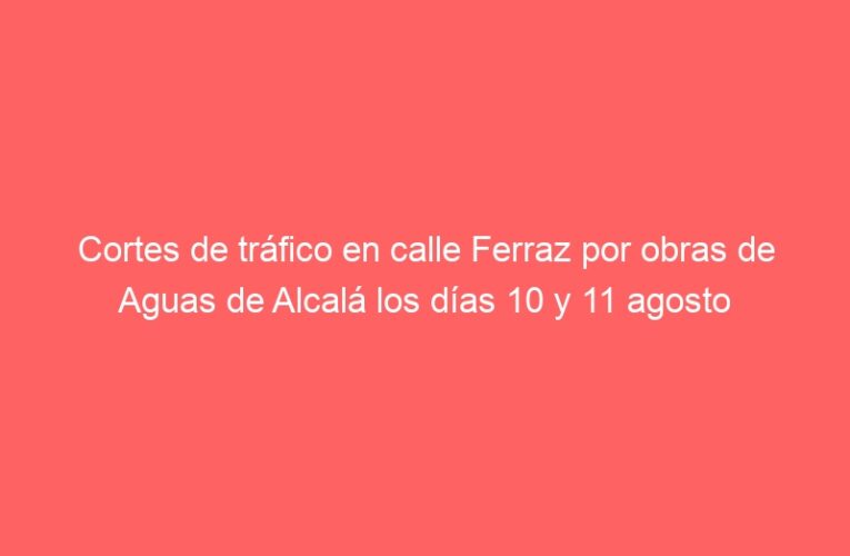 Cortes de tráfico en calle Ferraz por obras de Aguas de Alcalá los días 10 y 11 agosto