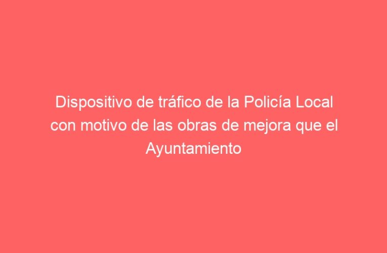 Dispositivo de tráfico de la Policía Local con motivo de las obras de mejora que el Ayuntamiento está realizando en los barrios de Alcalá