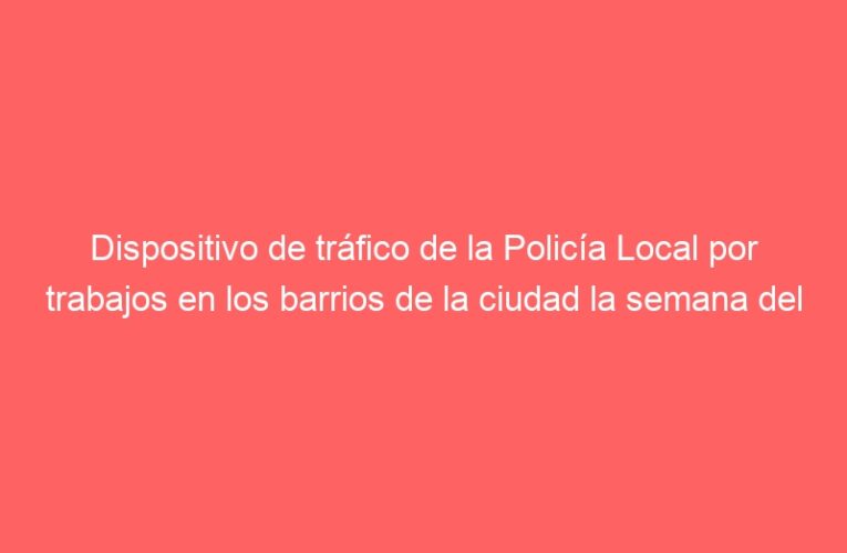 Dispositivo de tráfico de la Policía Local por trabajos en los barrios de la ciudad la semana del 28 de junio al 2 de julio