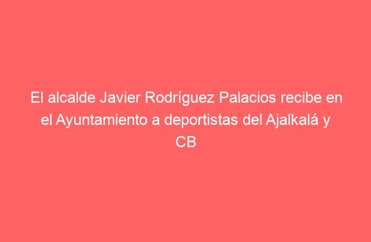 El alcalde Javier Rodríguez Palacios recibe en el Ayuntamiento a deportistas del Ajalkalá y CB Alcalá