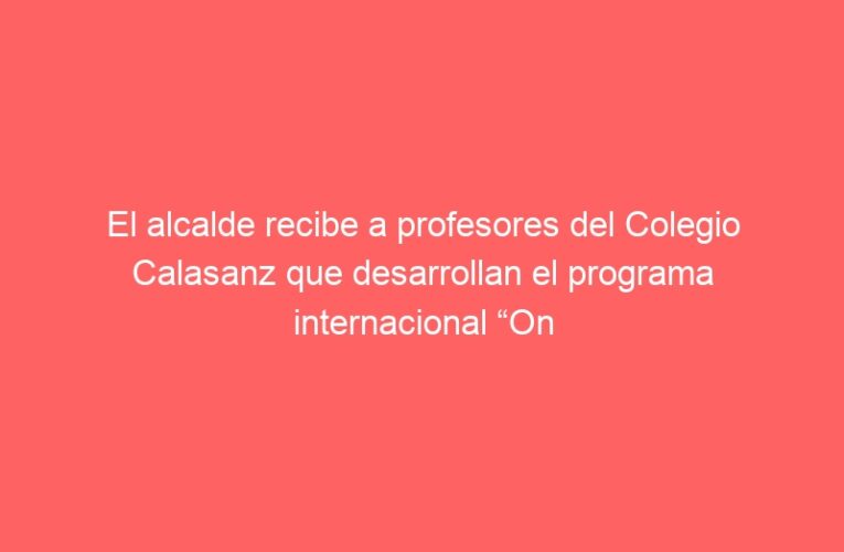 El alcalde recibe a profesores del Colegio Calasanz que desarrollan el programa internacional “On the shoulders of Giants”