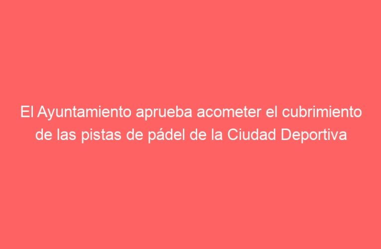 El Ayuntamiento aprueba acometer el cubrimiento de las pistas de pádel de la Ciudad Deportiva Municipal del Val