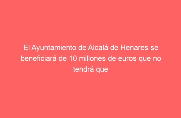 El Ayuntamiento de Alcalá de Henares se beneficiará de 10 millones de euros que no tendrá que devolver gracias al Gobierno de España