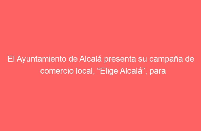 El Ayuntamiento de Alcalá presenta su campaña de comercio local, “Elige Alcalá”, para promover el comercio seguro de cercanía